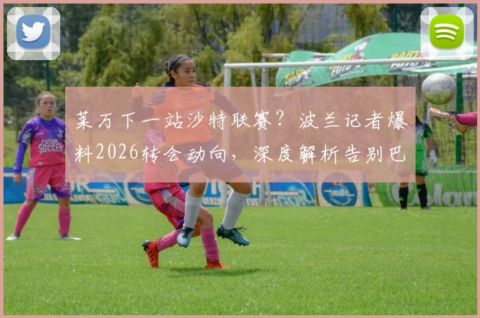 莱万下一站沙特联赛？波兰记者爆料2026转会动向，深度解析告别巴萨原因与前景