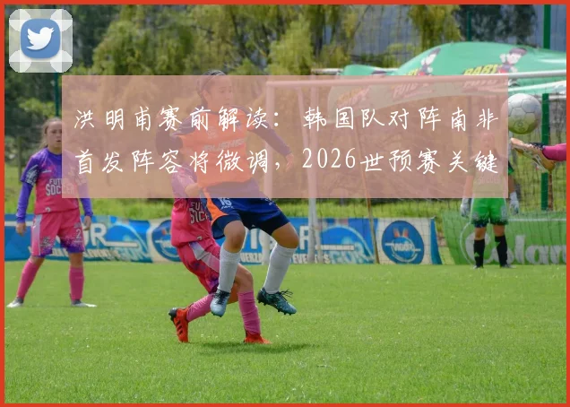 洪明甫赛前解读：韩国队对阵南非首发阵容将微调，2026世预赛关键战全力争胜策略分析
