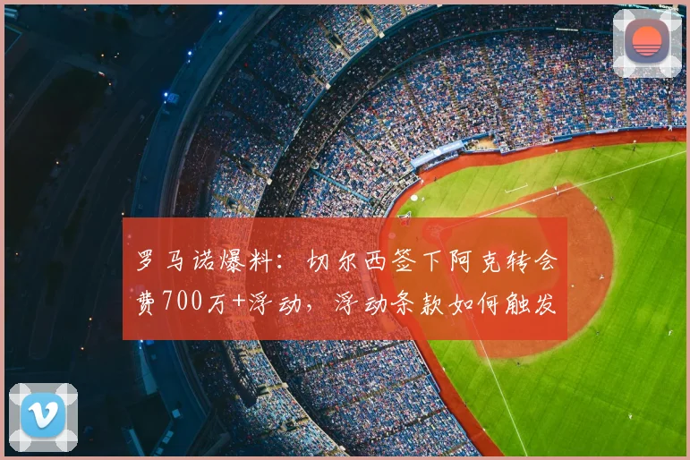 罗马诺爆料：切尔西签下阿克转会费700万+浮动，浮动条款如何触发及交易性价比深度分析