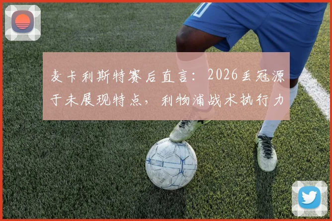 麦卡利斯特赛后直言：2026丢冠源于未展现特点，利物浦战术执行力与心态调整深度分析