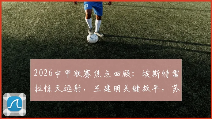 2026中甲联赛焦点回顾：埃斯特雷拉惊天远射，王建明关键扳平，苏州东吴2-2战平广州豹全场解析