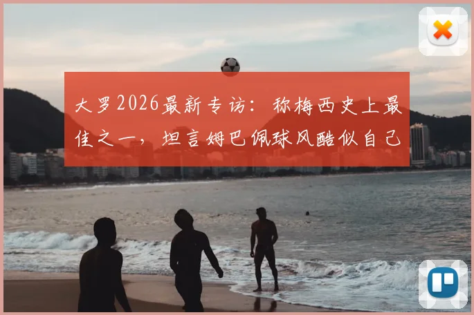 大罗2026最新专访:称梅西史上最佳之一,坦言姆巴佩球风酷似自己巅峰期,详解二者技术异同