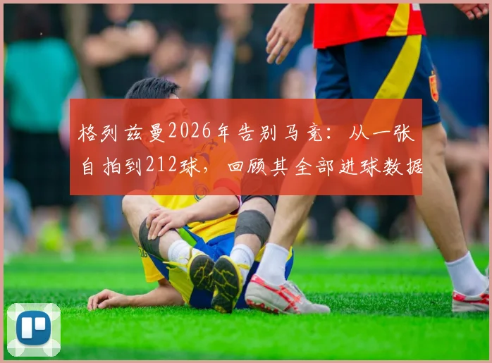 格列兹曼2026年告别马竞:从一张自拍到212球,回顾其全部进球数据与高光时刻
