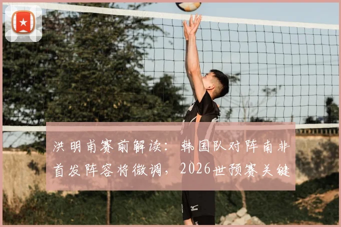 洪明甫赛前解读：韩国队对阵南非首发阵容将微调，2026世预赛关键战全力争胜策略分析