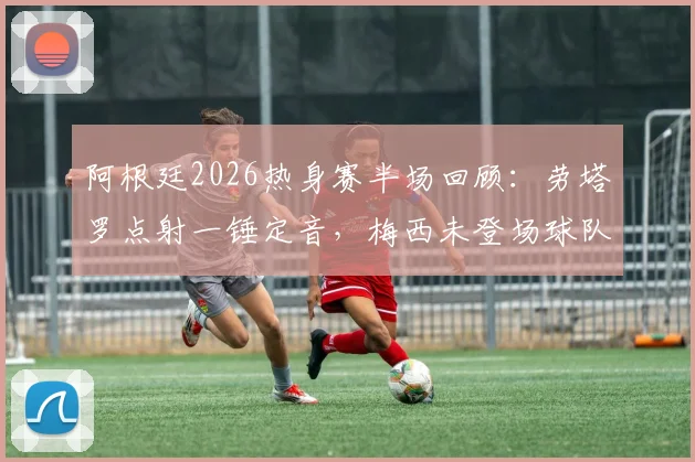 阿根廷2026热身赛半场回顾：劳塔罗点射一锤定音，梅西未登场球队暂1-0领先洪都拉斯