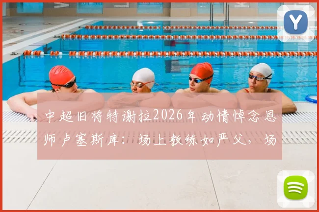 中超旧将特谢拉2026年动情悼念恩师卢塞斯库:场上教练如严父,场下挚友伴人生