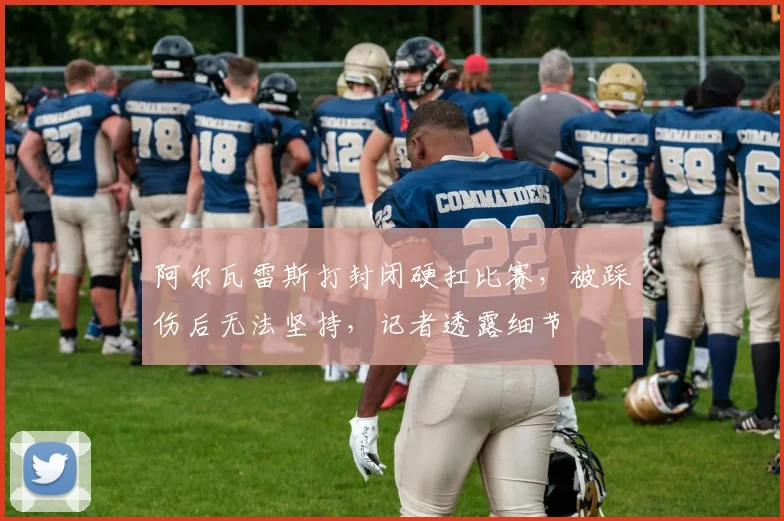 阿尔瓦雷斯打封闭硬扛比赛，被踩伤后无法坚持，记者透露细节