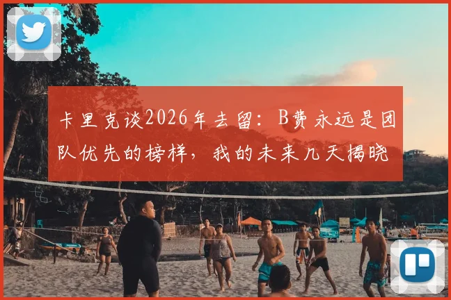 卡里克谈2026年去留:B费永远是团队优先的榜样,我的未来几天揭晓