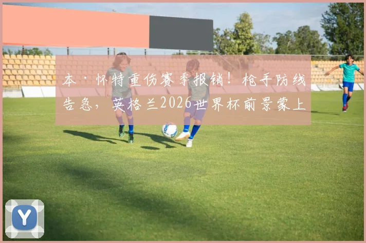 本·怀特重伤赛季报销！枪手防线告急，英格兰2026世界杯前景蒙上阴影？