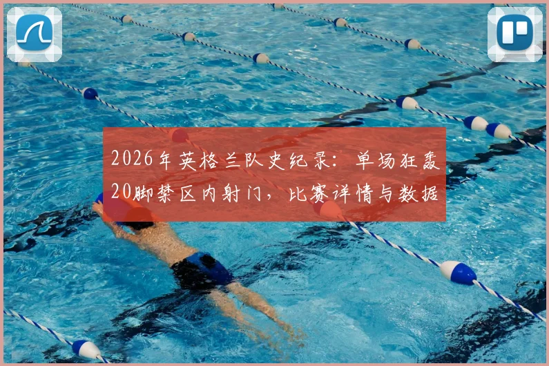 2026年英格兰队史纪录:单场狂轰20脚禁区内射门,比赛详情与数据深度分析