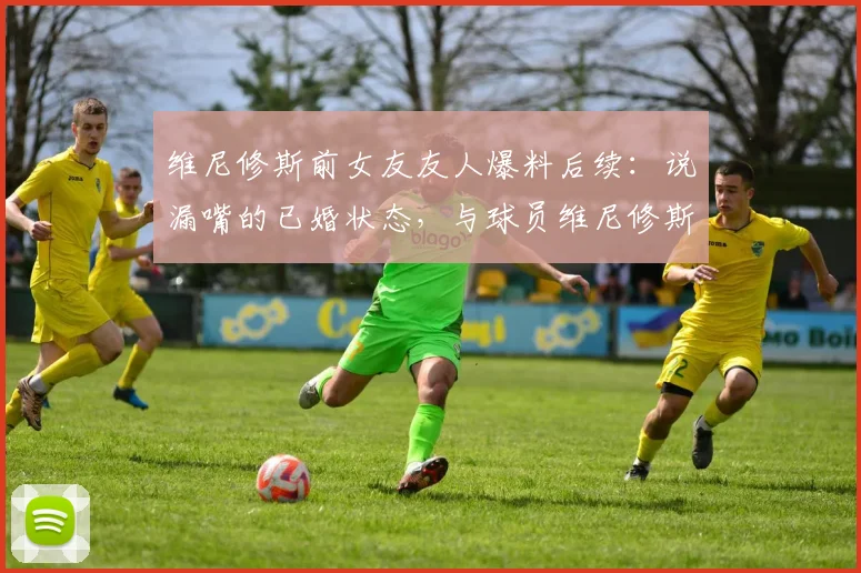 维尼修斯前女友友人爆料后续：说漏嘴的已婚状态，与球员维尼修斯的真实关系究竟如何