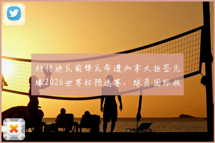 科特迪瓦前锋瓦希遭加拿大拒签无缘2026世界杯预选赛，球员国际旅行签证问题凸显