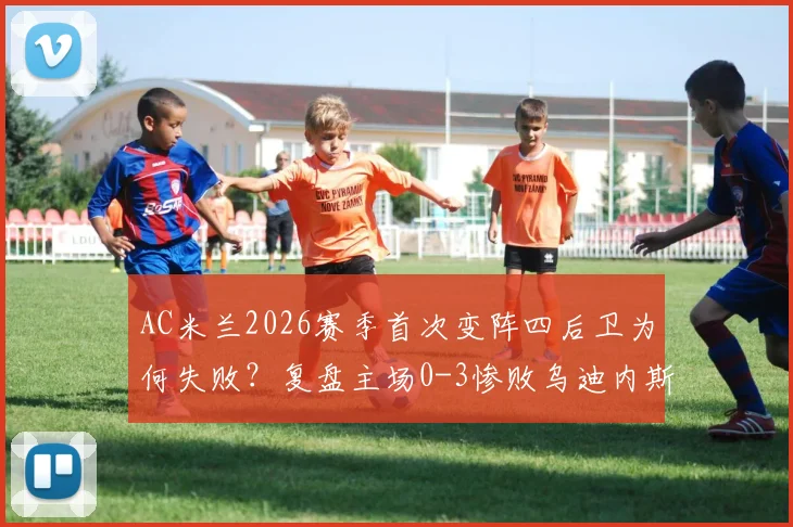 AC米兰2026赛季首次变阵四后卫为何失败?复盘主场0-3惨败乌迪内斯全过程与战术教训