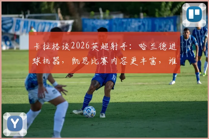 卡拉格谈2026英超射手:哈兰德进球机器,凯恩比赛内容更丰富,谁的价值更高?