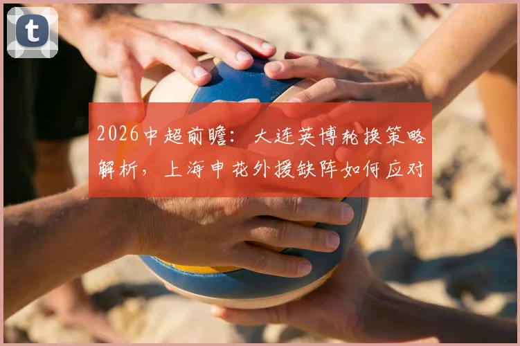 2026中超前瞻：大连英博轮换策略解析，上海申花外援缺阵如何应对比赛关键点