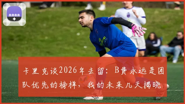 卡里克谈2026年去留:B费永远是团队优先的榜样,我的未来几天揭晓