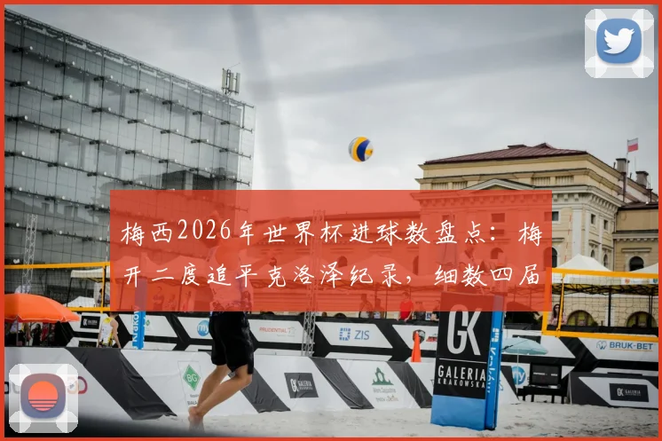 梅西2026年世界杯进球数盘点：梅开二度追平克洛泽纪录，细数四届征程，含射手榜排名及进球全解析