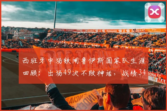 西班牙中场铁闸鲁伊斯国家队生涯回顾:出场49次不败神话,战绩34胜15平含2026年数据