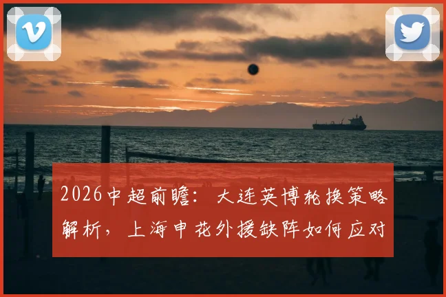 2026中超前瞻:大连英博轮换策略解析,上海申花外援缺阵如何应对比赛关键点