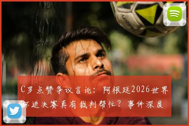 C罗点赞争议言论：阿根廷2026世界杯进决赛真有裁判帮忙？事件深度回顾与各方观点汇总