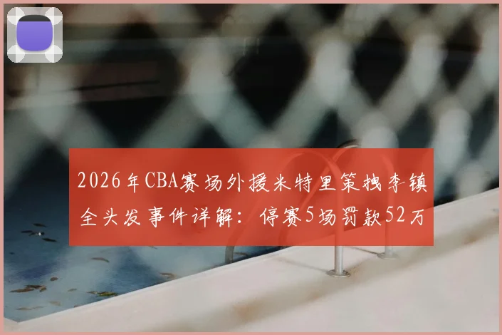 2026年CBA赛场外援米特里策拽李镇全头发事件详解：停赛5场罚款52万背后，盘点联赛类似冲突处罚案例