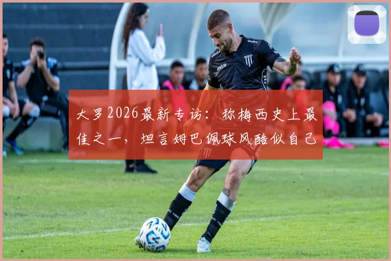 大罗2026最新专访：称梅西史上最佳之一，坦言姆巴佩球风酷似自己巅峰期，详解二者技术异同