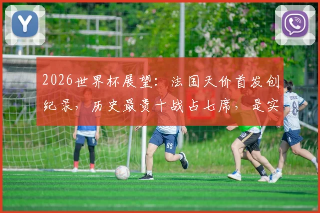 2026世界杯展望：法国天价首发创纪录，历史最贵十战占七席，是实力碾压还是溢价泡沫？