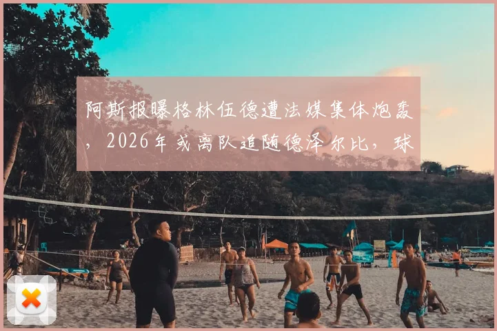 阿斯报曝格林伍德遭法媒集体炮轰,2026年或离队追随德泽尔比,球员未来走向深度分析