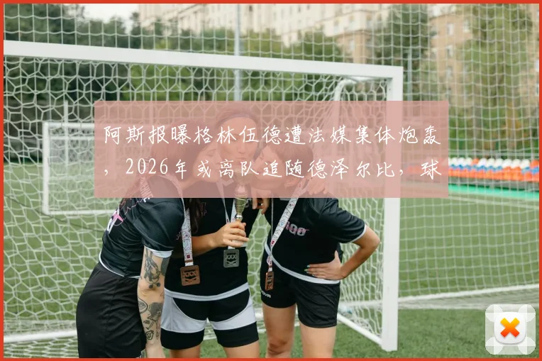 阿斯报曝格林伍德遭法媒集体炮轰，2026年或离队追随德泽尔比，球员未来走向深度分析