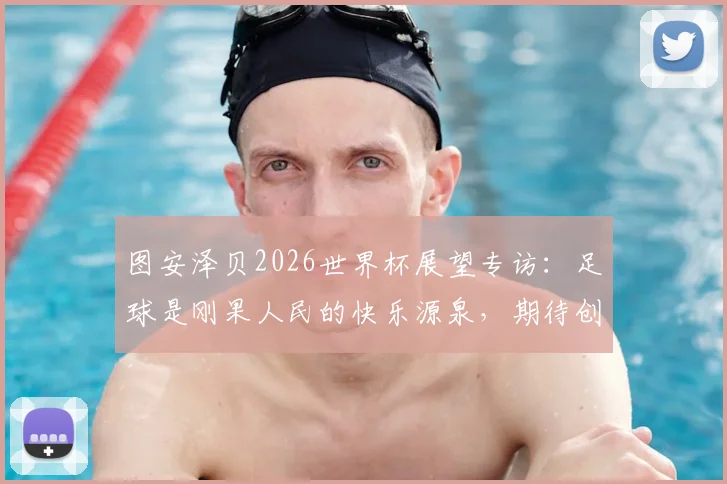 图安泽贝2026世界杯展望专访:足球是刚果人民的快乐源泉,期待创造奇迹挑战葡萄牙