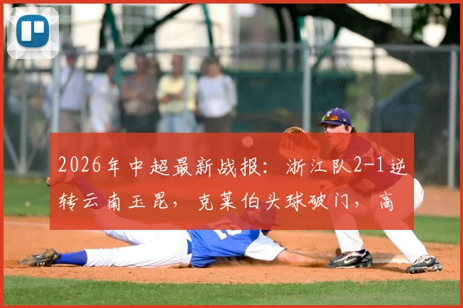 2026年中超最新战报:浙江队2-1逆转云南玉昆,克莱伯头球破门,高迪绝杀后染红过程全解析