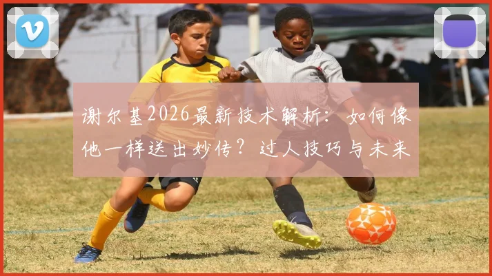 谢尔基2026最新技术解析：如何像他一样送出妙传？过人技巧与未来前景深度分析