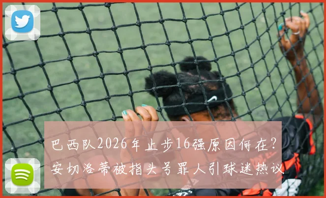 巴西队2026年止步16强原因何在?安切洛蒂被指头号罪人引球迷热议,未来何去何从