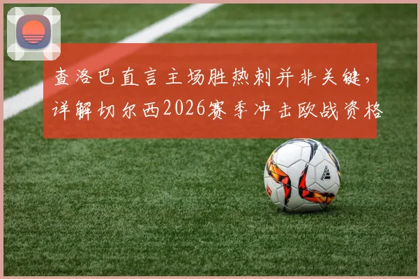 查洛巴直言主场胜热刺并非关键，详解切尔西2026赛季冲击欧战资格的策略与挑战