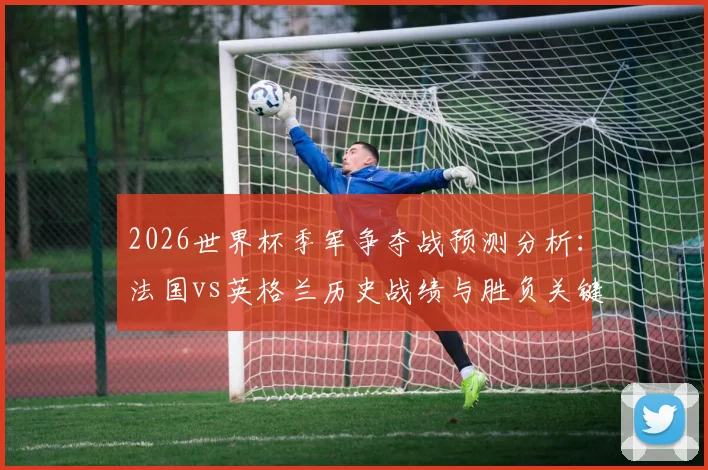 2026世界杯季军争夺战预测分析:法国vs英格兰历史战绩与胜负关键点解读,附预言家答题指南