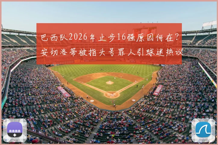 巴西队2026年止步16强原因何在？安切洛蒂被指头号罪人引球迷热议，未来何去何从