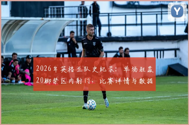 2026年英格兰队史纪录：单场狂轰20脚禁区内射门，比赛详情与数据深度分析