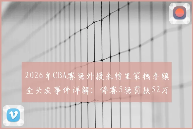 2026年CBA赛场外援米特里策拽李镇全头发事件详解:停赛5场罚款52万背后,盘点联赛类似冲突处罚案例