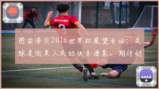 图安泽贝2026世界杯展望专访：足球是刚果人民的快乐源泉，期待创造奇迹挑战葡萄牙