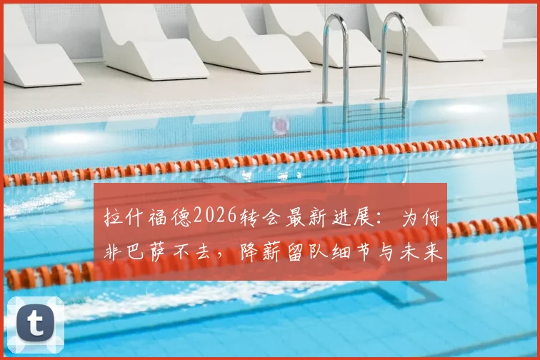 拉什福德2026转会最新进展：为何非巴萨不去，降薪留队细节与未来规划全解析