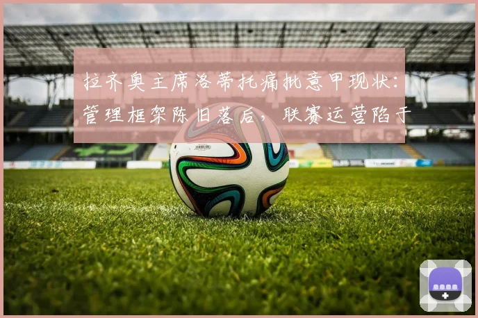 拉齐奥主席洛蒂托痛批意甲现状：管理框架陈旧落后，联赛运营陷于混乱，改革迫在眉睫