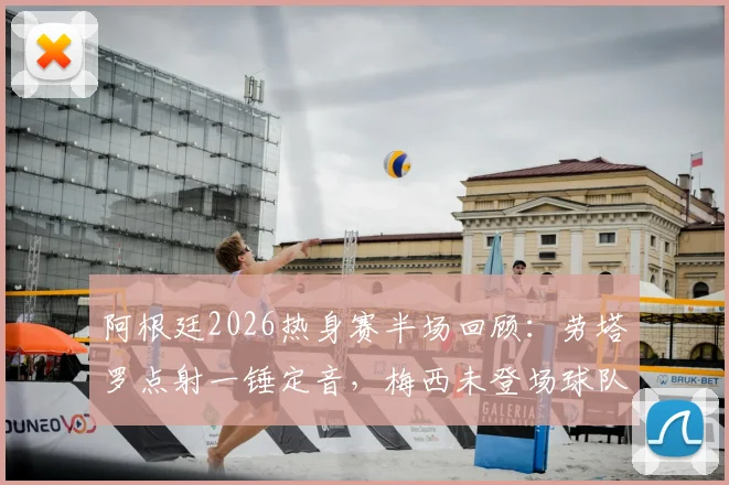 阿根廷2026热身赛半场回顾：劳塔罗点射一锤定音，梅西未登场球队暂1-0领先洪都拉斯