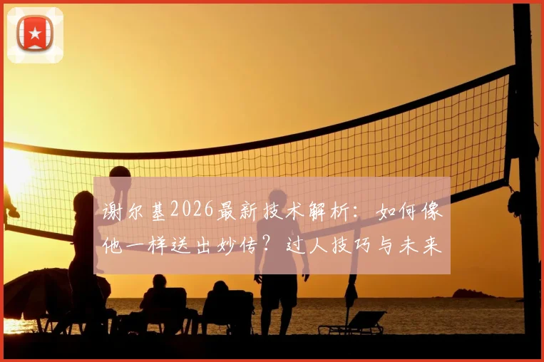 谢尔基2026最新技术解析：如何像他一样送出妙传？过人技巧与未来前景深度分析