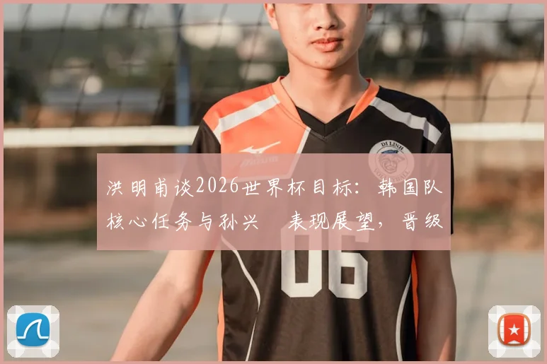 洪明甫谈2026世界杯目标：韩国队核心任务与孙兴慜表现展望，晋级前景关键何在