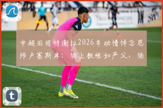 中超旧将特谢拉2026年动情悼念恩师卢塞斯库：场上教练如严父，场下挚友伴人生