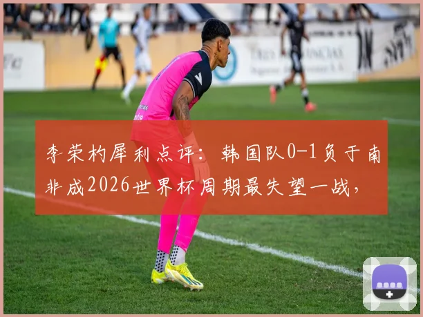 李荣杓犀利点评:韩国队0-1负于南非成2026世界杯周期最失望一战,浅析历史低谷与未来挑战