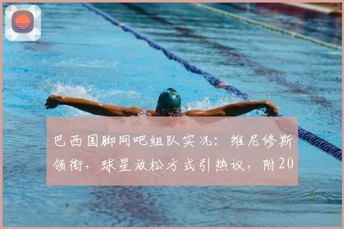 巴西国脚网吧组队实况:维尼修斯领衔,球星放松方式引热议,附2026国家队备战日常