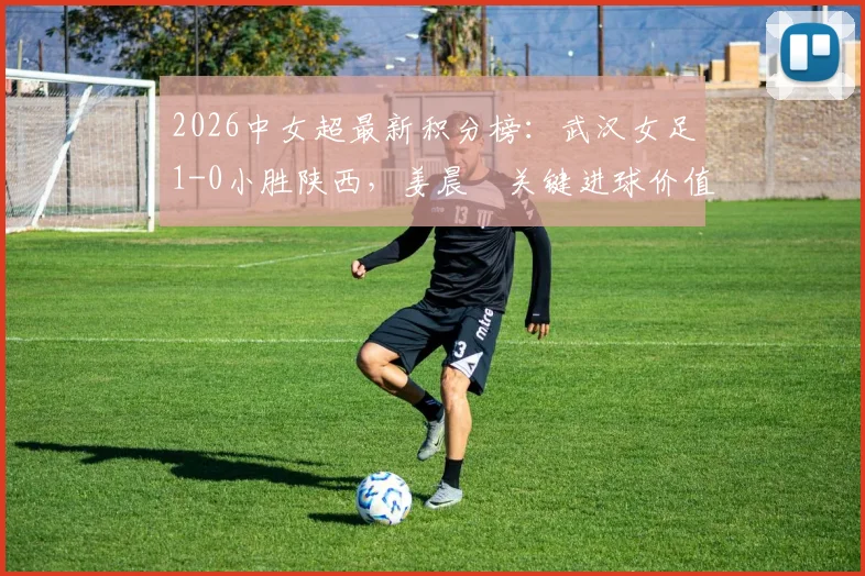 2026中女超最新积分榜:武汉女足1-0小胜陕西,姜晨璟关键进球价值千金,争冠格局再起波澜
