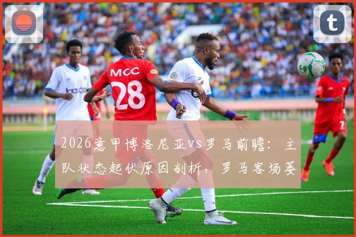2026意甲博洛尼亚vs罗马前瞻:主队状态起伏原因剖析,罗马客场萎靡症结何在,附历史战绩与比分预测