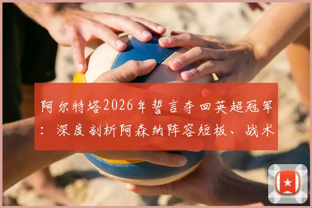 阿尔特塔2026年誓言夺回英超冠军:深度剖析阿森纳阵容短板、战术困境及突破之路